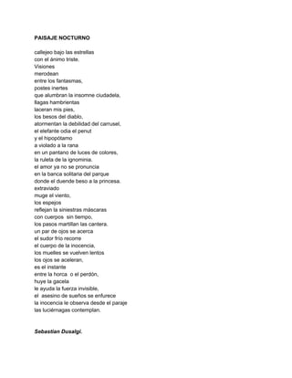 PAISAJE NOCTURNO 
 
callejeo bajo las estrellas 
con el ánimo triste. 
Visiones 
merodean 
entre los fantasmas, 
postes inertes 
que alumbran la insomne ciudadela, 
llagas hambrientas 
laceran mis pies, 
los besos del diablo, 
atormentan la debilidad del carrusel, 
el elefante odia el penut 
y el hipopótamo 
a violado a la rana 
en un pantano de luces de colores, 
la ruleta de la ignominia. 
el amor ya no se pronuncia  
en la banca solitaria del parque 
donde el duende beso a la princesa. 
extraviado 
muge el viento, 
los espejos 
reflejan la siniestras máscaras 
con cuerpos  sin tiempo, 
los pasos martillan las cantera. 
un par de ojos se acerca 
el sudor frío recorre 
el cuerpo de la inocencia, 
los muelles se vuelven lentos 
los ojos se aceleran, 
es el instante 
entre la horca  o el perdón, 
huye la gacela 
le ayuda la fuerza invisible, 
el  asesino de sueños se enfurece 
la inocencia le observa desde el paraje 
las luciérnagas contemplan. 
 
 
Sebastian Dusalgi. 
 
 