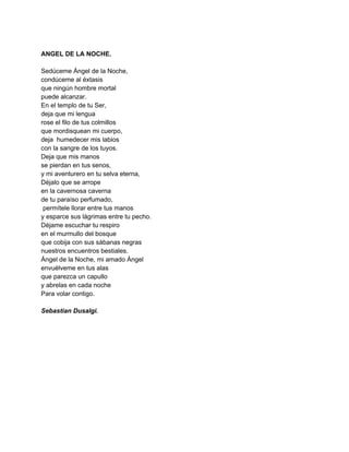  
ANGEL DE LA NOCHE. 
 
Sedúceme Ángel de la Noche, 
condúceme al éxtasis 
que ningún hombre mortal 
puede alcanzar. 
En el templo de tu Ser, 
deja que mi lengua 
rose el filo de tus colmillos 
que mordisquean mi cuerpo, 
deja  humedecer mis labios 
con la sangre de los tuyos. 
Deja que mis manos 
se pierdan en tus senos, 
y mi aventurero en tu selva eterna, 
Déjalo que se arrope 
en la cavernosa caverna 
de tu paraíso perfumado, 
 permítele llorar entre tus manos 
y esparce sus lágrimas entre tu pecho. 
Déjame escuchar tu respiro 
en el murmullo del bosque 
que cobija con sus sábanas negras  
nuestros encuentros bestiales. 
Ángel de la Noche, mi amado Ángel 
envuélveme en tus alas 
que parezca un capullo 
y abrelas en cada noche 
Para volar contigo. 
 
Sebastian Dusalgi. 
 
 
 
 
 
 
 