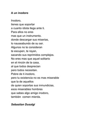 A un inodoro 
 
Inodoro, 
tienes que soportar 
a cuanto idiota llega ante ti. 
Para ellos no eres  
mas que un instrumento. 
donde descargar sus miserias, 
lo nauseabundo de su ser. 
Algunos no te consideran 
te escupen, te rayan, 
sacando sus reprimidos complejos. 
No eres mas que aquel solitario 
en el rincón de la casa, 
al que todos desprecian 
pero todos necesitan. 
Pobre de ti inodoro, 
pero tu existencia no es mas miserable 
que la de aquellos 
de quien soportas sus inmundicias, 
esos miserables hombres 
que sabes algo amigo inodoro,  
también  comen mierda.  
 
Sebastian Dusalgi 
 
 