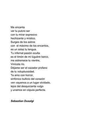  
 
 
 
Me encanta 
ver tu pulcro ser 
con tu mirar expresivo 
hechizante y místico. 
Surges de los astros 
con  el máximo de los encantos, 
es un solaz tu lengua. 
Tu infernal pasión oculta 
es el timón de mi lúgubre barco, 
me estremece tu vientre, 
Vinícola río. 
Déjame ser el cazador profano  
de tu voluptuosidad. 
Te amo con horror, 
sinfónico bullicio del corazón 
ven vayamos a un lugar olvidado, 
lejos del desquiciante vulgo 
y unamos en cópula perfecta. 
 
 
Sebastian Dusalgi 
 
 