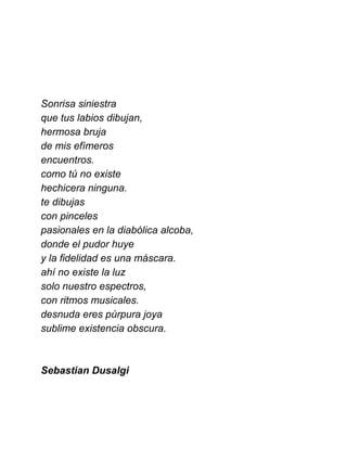  
 
 
 
Sonrisa siniestra 
que tus labios dibujan, 
hermosa bruja 
de mis efímeros  
encuentros. 
como tú no existe 
hechicera ninguna. 
te dibujas 
con pinceles 
pasionales en la diabólica alcoba, 
donde el pudor huye 
y la fidelidad es una máscara. 
ahí no existe la luz 
solo nuestro espectros, 
con ritmos musicales. 
desnuda eres púrpura joya 
sublime existencia obscura. 
 
 
Sebastian Dusalgi 
 
 
 
