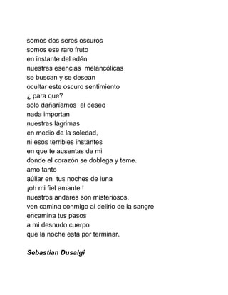  
somos dos seres oscuros 
somos ese raro fruto 
en instante del edén 
nuestras esencias  melancólicas 
se buscan y se desean 
ocultar este oscuro sentimiento 
¿ para que? 
solo dañaríamos  al deseo 
nada importan  
nuestras lágrimas 
en medio de la soledad, 
ni esos terribles instantes 
en que te ausentas de mi 
donde el corazón se doblega y teme. 
amo tanto 
aúllar en  tus noches de luna 
¡oh mi fiel amante ! 
nuestros andares son misteriosos, 
ven camina conmigo al delirio de la sangre 
encamina tus pasos  
a mi desnudo cuerpo 
que la noche esta por terminar. 
 
Sebastian Dusalgi 
 
 