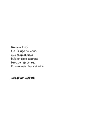  
 
 
 
 
 
 
 
 
Nuestro Amor 
fue un lago de vidrio 
que se quebrantó 
bajo un cielo caluroso 
lleno de reproches. 
Fuimos amantes solitarios 
 
 
Sebastian Dusalgi 
 
 
 
 
 
 
 
 
 
