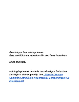  
 
 
 
 
 
 
 
 
 
 
 
 
Gracias por leer estos poemas. 
Esta prohibida su reproducción con fines lucrativos 
 
Di no al plagio. 
 
 
antología poemas desde la oscuridad por Sebastian 
Dusalgi se distribuye bajo una Licencia Creative 
Commons Atribución­NoComercial­CompartirIgual 4.0 
Internacional 
 
 
 
 
 