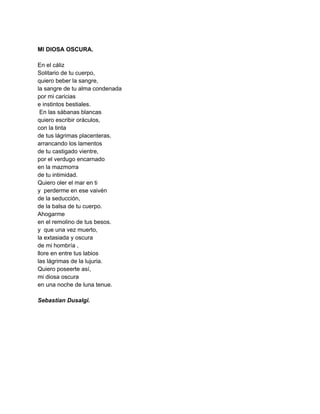  
MI DIOSA OSCURA. 
 
En el cáliz 
Solitario de tu cuerpo, 
quiero beber la sangre, 
la sangre de tu alma condenada 
por mi caricias 
e instintos bestiales. 
 En las sábanas blancas 
quiero escribir oráculos, 
con la tinta  
de tus lágrimas placenteras, 
arrancando los lamentos 
de tu castigado vientre, 
por el verdugo encarnado 
en la mazmorra  
de tu intimidad. 
Quiero oler el mar en ti 
y  perderme en ese vaivén 
de la seducción, 
de la balsa de tu cuerpo. 
Ahogarme   
en el remolino de tus besos. 
y  que una vez muerto, 
la extasiada y oscura 
de mi hombría , 
llore en entre tus labios  
las lágrimas de la lujuria. 
Quiero poseerte así, 
mi diosa oscura 
en una noche de luna tenue. 
 
Sebastian Dusalgi. 
 
 
 
 
 
 
 
 
 
 