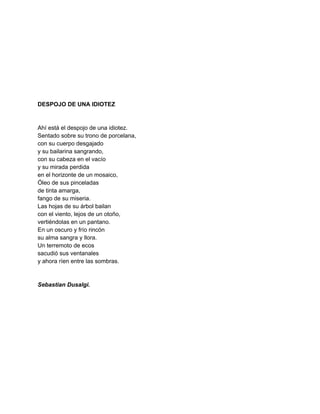  
 
 
 
 
 
 
 
DESPOJO DE UNA IDIOTEZ 
 
 
Ahí está el despojo de una idiotez. 
Sentado sobre su trono de porcelana, 
con su cuerpo desgajado 
y su bailarina sangrando, 
con su cabeza en el vacío 
y su mirada perdida  
en el horizonte de un mosaico, 
Óleo de sus pinceladas  
de tinta amarga, 
fango de su miseria. 
Las hojas de su árbol bailan 
con el viento, lejos de un otoño, 
vertiéndolas en un pantano. 
En un oscuro y frío rincón 
su alma sangra y llora. 
Un terremoto de ecos  
sacudió sus ventanales 
y ahora ríen entre las sombras. 
 
 
Sebastian Dusalgi. 
 
 
 
 
 
 
 
 
 
 
 
 
