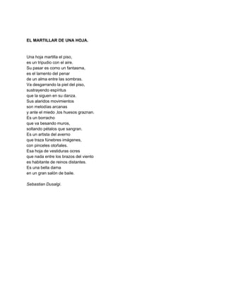  
 
EL MARTILLAR DE UNA HOJA. 
 
 
Una hoja martilla el piso, 
es un tripudio con el aire. 
Su pasar es como un fantasma, 
es el lamento del penar  
de un alma entre las sombras. 
Va desgarrando la piel del piso, 
sustrayendo espíritus 
que la siguen en su danza. 
Sus alaridos movimientos 
son melodías arcanas 
y ante el miedo ,los huesos graznan. 
Es un borracho 
que va besando muros, 
soltando pétalos que sangran. 
Es un artista del averno 
que traza fúnebres imágenes, 
con pinceles otoñales. 
Esa hoja de vestiduras ocres 
que nada entre los brazos del viento 
es habitante de reinos distantes. 
Es una bella dama 
en un gran salón de baile. 
 
Sebastian Dusalgi. 
 
 
 
 
 
 
 
 
 
 
 
 
 
 
 