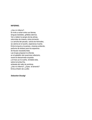  
 
 
 
 
 
INFIERNO. 
 
¿Ves mi infierno?. 
te invito a soñar entre sus llamas, 
lenguas bestiales, grilletes eternos. 
Ven a beber la sangre de las almas, 
retorcidas de miseria, dulce tormento. 
La carroña del pecado, caricia de Asmodeo, 
se calcina en el azufre, esperanza muerta. 
Entre la lujuria y la pereza, vísceras ardiendo, 
perfume de éxtasis para los espectros 
de fauces nauseabundas. 
Las brujas preparan la ofrenda 
en el pabellón del cavernoso refectorio, 
suena la descarnada orquesta 
y el rezo ya no sueña, olvidado esta, 
sobre la tumba fría, 
antesala del valle de sombras. 
¿Ves mi infierno?, ¿Oyes  el lamento? 
Entra al festín de Lucifer. 
 
 
Sebastian Dusalgi 
 
 
 
 
 
 
 
 
 
 
 
 
 
 
 