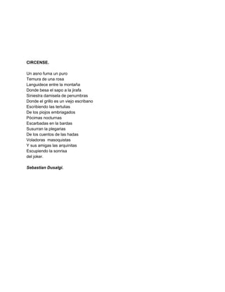  
 
 
 
 
 
CIRCENSE. 
 
Un asno fuma un puro 
Ternura de una rosa 
Languidece entre la montaña 
Donde besa el sapo a la jirafa 
Siniestra damisela de penumbras 
Donde el grillo es un viejo escribano 
Escribiendo las tertulias 
De los piojos embriagados 
Pócimas nocturnas 
Escarbadas en la bardas 
Susurran la plegarias 
De los cuentos de las hadas 
Voladoras  masoquistas 
Y sus amigas las arquinitas 
Escupiendo la sonrisa 
del joker. 
 
Sebastian Dusalgi. 
 
 
 
 
 
 
 
 
 
 
 
 
 
 
 
 
 
 