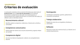 EVALUACIÓN FORMATIVA
Criterios de evaluación
La evaluación se plantea como un proceso formativo que valora tanto el
producto final como el recorrido de aprendizaje. No se evaluará
únicamente la calidad técnica del audio, sino la participación, el
reconocimiento de los saberes del territorio, la construcción del relato y la
reflexión sobre la identidad cultural.
Reconocimiento cultural
Identifica saberes campesinos, tradiciones o historias de su familia y
comunidad.
Competencia comunicativa
Expresa ideas de manera oral, escucha activamente y organiza relatos
con sentido.
Competencia digital
Usa recursos básicos de grabación o edición con acompañamiento
docente.
Participación
Contribuye en entrevistas, guiones, grabaciones o
socialización del pódcast.
Trabajo colaborativo
Respeta las voces de sus compañeros, familiares y
comunidad.
Reflexión
Reconoce el valor de la memoria local y su relación con el
sentido de pertenencia.
 