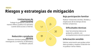 RIESGOS
Riesgos y estrategias de mitigación
Limitaciones de
conectividad
Trabajar la grabación y edición de
manera offline y publicar los episodios
cuando exista acceso a internet.
Baja participación familiar
Realizar invitaciones sencillas, flexibles y
respetuosas de los tiempos de las
familias campesinas.
Dificultades técnicas
Usar herramientas básicas de
grabación y edición, con
acompañamiento docente gradual.
Información sensible
Solicitar autorización para grabar, evitar
datos privados y respetar la decisión de
no publicar ciertos relatos.
Reducción a producto
técnico
Mantener el énfasis pedagógico en la
investigación, la memoria, la identidad y
la reflexión cultural.
 