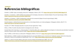REFERENCIAS
Referencias bibliográficas
Acevedo, S. (2008). Sujeto, tecnología y educación. Pedagogía y Saberes, (29), 51-55. https://doi.org/10.17227/01212494.29pys51.55
Acevedo, S., & Samper, L. (2020). Análisis de la relación entre tecnología y educación en Colombia [Objeto Virtual de Aprendizaje]. UNAD.
https://repository.unad.edu.co/handle/10596/31827
Acevedo, S., & Samper, L. (2020). Fundamentos y evolución de la innovación [Objeto Virtual de Aprendizaje]. UNAD.
https://repository.unad.edu.co/handle/10596/31826
Acevedo-Zapata, S. (2018). Revisión de la educación y la tecnología desde una mirada pedagógica. Pedagogía y Saberes, (48), 97-110.
https://doi.org/10.17227/pys.num48-7376
Ausubel, D. P. (1983). Psicología educativa: Un punto de vista cognoscitivo. Trillas.
Elliott, J. (1993). El cambio educativo desde la investigación-acción. Morata.
Iriondo Otero, W. R., Bras Ruiz, I. I., Mussi Escobar, P., & Gamboa Mora, M. C. (2016). Utilizando tecnologías en la educación para fortalecer la práctica
docente en América Latina. Sello Editorial UNAD. https://doi.org/10.22490/9789586516037
Lévy, P. (2000). La cibercultura y la educación. Pedagogía y Saberes, (14), 23-31. https://doi.org/10.17227/01212494.14pys23.31
Martín-Barbero, J. (2009). Cuando la tecnología deja de ser una ayuda didáctica para convertirse en mediación cultural. Teoría de la Educación.
Educación y Cultura en la Sociedad de la Información, 10(1), 19-31. http://www.redalyc.org/articulo.oa?id=201018023002
Zapata, S. A. (2014). Inclusión digital y educación inclusiva. Revista de Investigaciones UNAD, 13(1), 41-57.
https://hemeroteca.unad.edu.co/index.php/revista-de-investigaciones-unad/article/view/1130
 