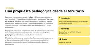 INTRODUCCIÓN
Una propuesta pedagógica desde el territorio
La presente propuesta corresponde a la Fase 4 del curso Innovación (en y
con) Tecnología y Calidad Educativa. La iniciativa se denomina "Las voces
del territorio" y propone una estrategia pedagógica mediada por pódcast
para fortalecer la identidad cultural y los saberes campesinos en estudiantes
de grado cuarto de la Escuela Rural Santa Rita, municipio de El Colegio,
Cundinamarca.
La propuesta parte de una comprensión crítica de la tecnología en educación:
no se asume como un recurso instrumental, sino como una mediación
pedagógica capaz de articular escuela, familia y territorio.
El pódcast permite recuperar narrativas familiares y comunitarias, promover
el diálogo intergeneracional, fortalecer competencias comunicativas y
digitales, y transformar los saberes locales en contenidos educativos
significativos.
️
🎙️Estrategia
Producción de pódcast escolar con estudiantes,
familias y comunidad
🌿 Contexto
Escuela Rural Santa Rita, El Colegio,
Cundinamarca
🎓 Grado
Cuarto de primaria
 