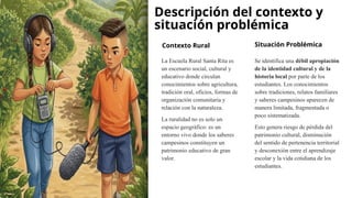 Descripción del contexto y
situación problémica
Contexto Rural
La Escuela Rural Santa Rita es
un escenario social, cultural y
educativo donde circulan
conocimientos sobre agricultura,
tradición oral, oficios, formas de
organización comunitaria y
relación con la naturaleza.
La ruralidad no es solo un
espacio geográfico: es un
entorno vivo donde los saberes
campesinos constituyen un
patrimonio educativo de gran
valor.
Situación Problémica
Se identifica una débil apropiación
de la identidad cultural y de la
historia local por parte de los
estudiantes. Los conocimientos
sobre tradiciones, relatos familiares
y saberes campesinos aparecen de
manera limitada, fragmentada o
poco sistematizada.
Esto genera riesgo de pérdida del
patrimonio cultural, disminución
del sentido de pertenencia territorial
y desconexión entre el aprendizaje
escolar y la vida cotidiana de los
estudiantes.
 