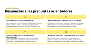 PREGUNTAS ORIENTADORAS
Respuestas a las preguntas orientadoras
¿Cuál es la situación problémica?
Débil apropiación y reconocimiento de la identidad cultural, la
historia local y los saberes campesinos por parte de los
estudiantes de grado cuarto de la Escuela Rural Santa Rita.
¿Qué alternativa de solución se propone?
Diseñar e implementar una estrategia pedagógica mediada por
pódcast para recuperar narrativas familiares y comunitarias,
fortaleciendo el sentido de pertenencia territorial.
¿Dónde se evidencia la innovación
tecnológica?
En el uso pedagógico del pódcast como herramienta de
producción sonora, investigación escolar, comunicación
comunitaria y preservación de la memoria cultural.
¿Cómo se relaciona con la calidad educativa?
Favorece aprendizajes significativos, contextualizados e
inclusivos; promueve participación familiar y comunitaria; y
desarrolla competencias comunicativas, digitales y ciudadanas.
 