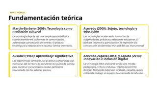 MARCO TEÓRICO
Fundamentación teórica
Martín-Barbero (2009): Tecnología como
mediación cultural
La tecnología deja de ser una simple ayuda didáctica
cuando transforma las formas de comunicación,
aprendizaje y producción de sentido. El pódcast
reconfigura la relación entre escuela, familia y territorio.
Acevedo (2008): Sujeto, tecnología y
educación
Las tecnologías inciden en la formación de
subjetividades, prácticas y relaciones educativas. El
pódcast favorece la participación, la expresión y la
construcción de identidad más allá del uso instrumental.
Ausubel (1983): Aprendizaje significativo
Las experiencias familiares, las prácticas campesinas y las
memorias del territorio se convierten en punto de partida
para construir conocimiento escolar pertinente
relacionado con los saberes previos.
Acevedo-Zapata (2018) y Zapata (2014):
Innovación e inclusión digital
La tecnología debe analizarse desde una mirada
pedagógica, crítica e inclusiva. El pódcast permite
diversas formas de expresión (oralidad, escucha, guion,
entrevista, trabajo en equipo), favoreciendo la inclusión.
 