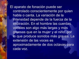 El aparato de fonación puede ser
  controlado conscientemente por quien
  habla o canta. La variación de la
  intensidad depende de la fuerza de la
  espiración. En el hombre las cuerdas
  vocales son algo más largas y más
  gruesas que en la mujer y el niño, por
  lo que produce sonidos más graves. La
  extensión de las voces es
  aproximadamente de dos octavas para
  cada voz.
 
