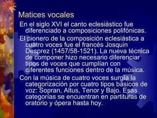 Matices vocales
En el siglo XVI el canto eclesiástico fue
  diferenciado a composiciones polifónicas.
El pionero de la composición eclesiástica a
  cuatro voces fue el francés Josquin
  Desprez (1457/58-1521). La nueva técnica
  de componer hizo necesario diferenciar
  tipos de voces que cumplían con
  diferentes funciones dentro de la música.
Con la música de cuatro voces surgía la
  categorización por cuatro tipos básicos de
  voz: Sopran, Altus, Tenor y Bajo. Esas
  categorías se encuentran en partituras de
  oratorio y ópera hasta hoy.
 