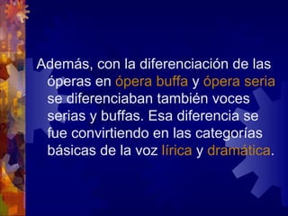 Además, con la diferenciación de las
 óperas en ópera buffa y ópera seria
 se diferenciaban también voces
 serias y buffas. Esa diferencia se
 fue convirtiendo en las categorías
 básicas de la voz lírica y dramática.
 
