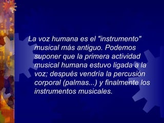 La voz humana es el "instrumento"
  musical más antiguo. Podemos
  suponer que la primera actividad
  musical humana estuvo ligada a la
  voz; después vendría la percusión
  corporal (palmas...) y finalmente los
  instrumentos musicales.
 