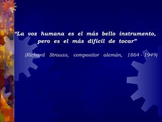 “La  voz  humana  es  el  más  bello  instrumento,
        pero  es  el  más  difícil  de  tocar”

   (Richard  Strauss,  compositor  alemán,  1864 - 1949)
 