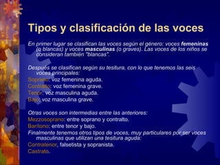 Tipos y clasificación de las voces
En primer lugar se clasifican las voces según el género: voces femeninas
   (o blancas) y voces masculinas (o graves). Las voces de los niños se
   consideran también "blancas".

Después se clasifican según su tesitura, con lo que tenemos las seis
   voces principales:
Soprano: voz femenina aguda.
Contralto: voz femenina grave.
Tenor: voz masculina aguda.
Bajo: voz masculina grave.

Otras voces son intermedias entre las anteriores:
Mezzosoprano: entre soprano y contralto.
Barítono: entre tenor y bajo.
Finalmente tenemos otros tipos de voces, muy particulares por ser voces
   masculinas que utilizan una tesitura aguda:
Contratenor, falsetista y sopranista.
Castrato.
 