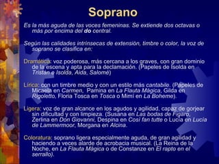 Soprano
Es la más aguda de las voces femeninas. Se extiende dos octavas o
   más por encima del do central.

Según las calidades intrínsecas de extensión, timbre o color, la voz de
  soprano se clasifica en:

Dramática: voz poderosa, más cercana a los graves, con gran dominio
Dramática
   de la escena y apta para la declamación. (Papeles de Isolda en
   Tristán e Isolda, Aida, Salomé)

Lírica: con un timbre medio y con un estilo más cantabile. (Papeles de
Lírica
    Micaela en Carmen, Pamina en La Flauta Mágica, Gilda en
    Rigoletto, Floria Tosca en Tosca o Mimí en La Boheme).

Ligera: voz de gran alcance en los agudos y agilidad, capaz de gorjear
Ligera
   sin dificultad y con limpieza. (Susana en Las bodas de Figaro,
   Zerlina en Don Giovanni, Despina en Così fan tutte o Lucía en Lucía
   de Lammermoor, Morgana en Alcina.

Coloratura: soprano ligera especialmente aguda, de gran agilidad y
Coloratura
   haciendo a veces alarde de acrobacia musical. (La Reina de la
   Noche, en La Flauta Mágica o de Constanze en El rapto en el
   serrallo).
 