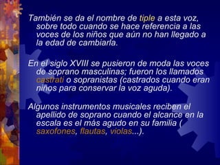 También se da el nombre de tiple a esta voz,
  sobre todo cuando se hace referencia a las
  voces de los niños que aún no han llegado a
  la edad de cambiarla.

En el siglo XVIII se pusieron de moda las voces
  de soprano masculinas; fueron los llamados
  castrati o sopranistas (castrados cuando eran
  niños para conservar la voz aguda).

Algunos instrumentos musicales reciben el
  apellido de soprano cuando el alcance en la
  escala es el más agudo en su familia (
  saxofones, flautas, violas...).
 