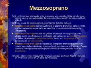 Mezzosoprano
Es la voz femenina, intermedia entre la soprano y la contralto. Debe ser al mismo
    tiempo ligera y con profundidad de expresión. Su extensión normal es del La-3
    al La-5.
Dentro de la voz de mezzosoprano encontramos distintos matices:
 Mezzosoprano ligera: casi equivalente a la soprano dramática, pero con más
    agilidad (debe estar capacitada para resolver ornamentos auténticamente
    virtuosistas).
 Mezzosoprano lírica: voz con los graves reforzados, con capacidad para
    vibrato rápido y perfectamente controlado y la agilidad en las escalas y arpegios
    . Papeles: Rosina en El barbero de Sevilla, Sesto en La clemenza di Tito ,
    Cenicienta en La Cenerentola).
 Mezzosoprano dramática: equiparable a la soprano dramática, aunque sus
    graves son mucho más ricos y potentes ( está muy cercana a la soprano Falcon
    francesa). Ejemplos de mezzosoprano dramática son la princesa Eboli en
    Don Carlos.

También, adolescentes masculinos (Cherubino en Las Bodas de Fígaro, Idamante
   en Idomeneo, Oscar en Un baile de máscaras).
 