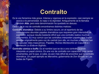 Contralto
Es la voz femenina más grave. Intensa y vigorosa en la expresión, casi siempre se
    asocia a la perversidad, la vejez o la dignidad. Antiguamente se le llamaba
    también Alto, pero esta denominación ha quedado en desuso.
Dentro de la voz de contralto encontramos distintos matices:
Contralto dramática: Debido a su timbre oscuro, en el repertorio de las
    contratenores abundan papeles dramáticos que requieren gran intensidad de
    expresión, aunque resulta bastante difícil que una contralto realice muchos
    ornamentos. Es muy común que las contraltos interpreten papeles que fueron
    escritos originalmente para voz de castrati (por ello, en muchas ocasiones han
    de ejecutar roles masculinos). Papeles: Romeo Montecchio en Capuletti e i
    Montecchi ) o Erda en Sigfrido.
Contralto cómica o buffa: Es el nombre que se da a una contralto cuando
    interpreta un papel cómico. Es una voz de contralto con capacidad para cantar
    ornamentos, por lo que, si cabe, es aún más difícil de encontrar que la contralto
    dramática. Un papel ejemplo es Marcelina, gobernanta de Don Bartolo en Las
    bodas de Fígaro.
 