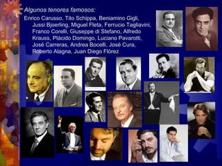 Algunos tenores famosos:
Enrico Carusso, Tito Schippa, Beniamino Gigli,
   Jussi Bjoerling, Miguel Fleta, Ferrucio Tagliavini,
   Franco Corelli, Giuseppe di Stefano, Alfredo
   Krauss, Plácido Domingo, Luciano Pavarotti,
   José Carreras, Andrea Bocelli, José Cura,
   Roberto Alagna, Juan Diego Flórez
 