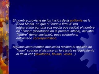 El nombre proviene de los inicios de la polifonía en la
   Edad Media, en que el "cantus firmus" era
   interpretado por una voz media que recibió el nombre
   de "Tenor" (acentuado en la primera sílaba), del latín
   "tenere" (tener sostener), pues sostenía el
   entramado contrapuntístico.

Algunos instrumentos musicales reciben el apellido de
  "tenor" cuando el alcance en la escala es equivalente
  al de la voz (saxofones, flautas, violas...).
 