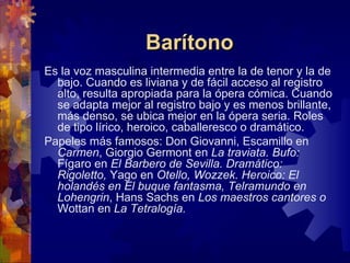 Barítono
Es la voz masculina intermedia entre la de tenor y la de
  bajo. Cuando es liviana y de fácil acceso al registro
  alto, resulta apropiada para la ópera cómica. Cuando
  se adapta mejor al registro bajo y es menos brillante,
  más denso, se ubica mejor en la ópera seria. Roles
  de tipo lírico, heroico, caballeresco o dramático.
Papeles más famosos: Don Giovanni, Escamillo en
  Carmen, Giorgio Germont en La traviata. Bufo:
  Fígaro en El Barbero de Sevilla. Dramático:
  Rigoletto, Yago en Otello, Wozzek. Heroico: El
  holandés en El buque fantasma, Telramundo en
  Lohengrin, Hans Sachs en Los maestros cantores o
  Wottan en La Tetralogía.
 