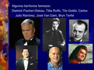 Algunos barítonos famosos:
Dietrich Fischer-Diskau, Titta Ruffo, Tito Gobbi, Carlos
  Julio Ramírez, José Van Dam, Bryn Terfel
 