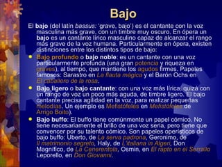 Bajo
El bajo (del latín bassus: ‘grave, bajo’) es el cantante con la voz
   masculina más grave, con un timbre muy oscuro. En ópera un
   bajo es un cantante lírico masculino capaz de alcanzar el rango
   más grave de la voz humana. Particularmente en ópera, existen
   distinciones entre los distintos tipos de bajo:
 Bajo profundo o bajo noble: es un cantante con una voz
   particularmente profunda (una gran potencia y riqueza en
   graves), al tiempo, que mantiene los agudos firmes. Papeles
   famosos: Sarastro en La flauta mágica y el Barón Ochs en
   El caballero de la rosa.
 Bajo ligero o bajo cantante: con una voz más lírica, quizá con
   un rango de voz un poco más aguda, de timbre ligero. El bajo
   cantante precisa agilidad en la voz, para realizar pequeñas
   melodías. Un ejemplo es Mefistófeles en Mefistófeles de
   Arrigo Boito).
 Bajo buffo: El buffo tiene comúnmente un papel cómico. No
   tiene necesariamente el brillo de una voz seria, pero tiene que
   convencer por su talento cómico. Son papeles operísticos de
   bajo buffo: Uberto, de La serva padrona, Geronimo, de
   Il matrimonio segreto, Haly, de L'italiana in Algeri, Don
   Magnífico, de La Cenerentola, Osmin, en El rapto en el Serrallo
   Leporello, en Don Giovanni.
 