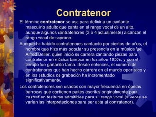 Contratenor
El término contratenor se usa para definir a un cantante
    masculino adulto que canta en el rango vocal de un alto,
    aunque algunos contratenores (3 o 4 actualmente) alcanzan el
    rango vocal de soprano.
Aunque ha habido contratenores cantando por cientos de años, el
    hombre que hizo más popular su presencia en la música fue
    Alfred Deller. quien inició su carrera cantando piezas para
    contratenor en música barroca en los años 1950s, y con el
    tiempo fue ganando fama. Desde entonces, el número de
    contratenores que han hecho carrera en el mundo operístico y
    en los estudios de grabación ha incrementado
    significativamente.
Los contratenores son usados con mayor frecuencia en óperas
    barrocas que contienen partes escritas originalmente para
    castrati en tesituras admitibles para su rango vocal (a veces se
    varían las interpretaciones para ser apta al contratenor).
 