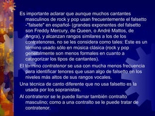 Es importante aclarar que aunque muchos cantantes
   masculinos de rock y pop usan frecuentemente el falsetto
   -"falsete" en español- (grandes exponentes del falsetto
   son Freddy Mercury, de Queen, o André Mattos, de
   Angra), y alcanzan rangos similares a los de los
   contratenores, no se les considera como tales: Este es un
   término usado sólo en música clásica (rock y pop
   generalmente son menos formales en cuanto a
   categorizar los tipos de cantantes).
El término contratenor se usa con mucha menos frecuencia
   para identificar tenores que usan algo de falsetto en los
   niveles más altos de sus rangos vocales.
Una técnica de canto diferente que no usa falsetto es la
   usada por los sopranistas.
Al contratenor se le puede llamar también contralto
   masculino; como a una contralto se le puede tratar de
   contratenor.
 