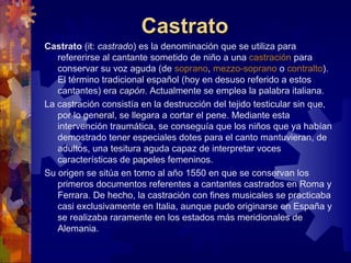 Castrato
Castrato (it: castrado) es la denominación que se utiliza para
   refererirse al cantante sometido de niño a una castración para
   conservar su voz aguda (de soprano, mezzo-soprano o contralto).
   El término tradicional español (hoy en desuso referido a estos
   cantantes) era capón. Actualmente se emplea la palabra italiana.
La castración consistía en la destrucción del tejido testicular sin que,
   por lo general, se llegara a cortar el pene. Mediante esta
   intervención traumática, se conseguía que los niños que ya habían
   demostrado tener especiales dotes para el canto mantuvieran, de
   adultos, una tesitura aguda capaz de interpretar voces
   características de papeles femeninos.
Su origen se sitúa en torno al año 1550 en que se conservan los
   primeros documentos referentes a cantantes castrados en Roma y
   Ferrara. De hecho, la castración con fines musicales se practicaba
   casi exclusivamente en Italia, aunque pudo originarse en España y
   se realizaba raramente en los estados más meridionales de
   Alemania.
 