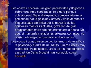 Los castrati tuvieron una gran popularidad y llegaron a
  cobrar enormes cantidades de dinero por sus
  actuaciones. Según la leyenda, acrecentada en la
  actualidad por la película Farinelli y considerada sin
  ninguna base científica por la mayoría de las
  opiniones médicas actuales, gozaban de gran
  predicamento entre algunas damas de la época, ya
  que, si mantenían relaciones sexuales con ellos, no
  corrían el riesgo de quedarse embarazadas.
Los castrati aunaban en su voz la ternura de un niño y
  la potencia y fuerza de un adulto. Fueron voces muy
  codiciadas y aplaudidas. Unos de los más famosos
  castrati fue Carlo Broschi más conocido como
  Farinelli.
 