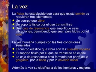 La voz
La física ha establecido que para que exista sonido se
  requieren tres elementos:
 Un cuerpo que vibre
 Un soporte físico por el que transmitirse
 Una caja de resonancia que amplifique esas
  vibraciones, permitiendo que sean percibidas por el
  oído

La voz humana cumple con las tres condiciones
  señaladas:
 El cuerpo elástico que vibra son las cuerdas vocales
 El soporte físico por el que se transmite es el aire
 La caja de resonancia está formada por parte de la
  garganta, por la boca y por la cavidad nasal

Además la voz se clasifica la de los hombres y mujeres.
 