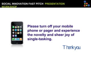 SOCIAL INNOVATION FAST PITCH  PRESENTATION WORKSHOP Please turn off your mobile phone or pager and experience the novelty and sheer joy of single-tasking.    Thank you. 