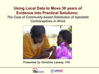 Using Local Data to Move 30 years of Evidence into Practical Solutions:   The Case of Community-based Distribution of Injectable Contraceptives in Africa Presented by Christine Lasway, FHI 