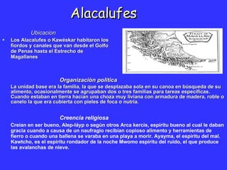 Alacalufes ,[object Object],[object Object],Organización politica La unidad base era la familia, la que se desplazaba sola en su canoa en búsqueda de su alimento, ocasionalmente se agrupaban dos o tres familias para tareas específicas. Cuando estaban en tierra hacían una choza muy liviana con armadura de madera, roble o canelo la que era cubierta con pieles de foca o nutria.  Creencia religiosa Creían en ser bueno, Alep-láyp o según otros Arca kercis, espíritu bueno al cual le daban gracia cuando a causa de un naufragio recibían copioso alimento y herramientas de fierro o cuando una ballena se varaba en una playa a morir. Ayayma, el espíritu del mal. Kawtcho, es el espíritu rondador de la noche Mwomo espíritu del ruido, el que produce las avalanchas de nieve.   