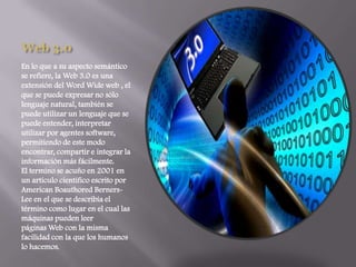 Web 3.0En lo que a su aspecto semántico se refiere, la Web 3.0 es una extensión del Word Wide web , el que se puede expresar no sólo lenguaje natural, también se puede utilizar un lenguaje que se puede entender, interpretar utilizar por agentes software, permitiendo de este modo encontrar, compartir e integrar la información más fácilmente.El termino se acuño en 2001 en un artículo científico escrito por American Boauthored Berners-Lee en el que se describía el término como lugar en el cual las máquinas pueden leer páginas Web con la misma facilidad con la que los humanos lo hacemos.