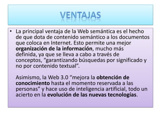 • La principal ventaja de la Web semántica es el hecho
  de que dota de contenido semántico a los documentos
  que coloca en Internet. Esto permite una mejor
  organización de la información, mucho más
  definida, ya que se lleva a cabo a través de
  conceptos, “garantizando búsquedas por significado y
  no por contenido textual”.
  Asimismo, la Web 3.0 “mejora la obtención de
  conocimiento hasta el momento reservada a las
  personas” y hace uso de inteligencia artificial, todo un
  acierto en la evolución de las nuevas tecnologías.
 