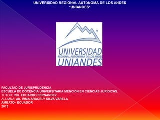 UNIVERSIDAD REGIONAL AUTÓNOMA DE LOS ANDES
“UNIANDES”
FACULTAD DE JURISPRUDENCIA
ESCUELA DE DOCENCIA UNIVERSITARIA MENCIÓN EN CIENCIAS JURÍDICAS.
TUTOR: ING. EDUARDO FERNANDEZ
ALUMNA: Ab. IRMA ARACELY SILVA VARELA
AMBATO– ECUADOR
2013
 