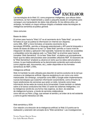 EXCELSIOR
6
Yessica Yurani Alarcón Nossa
Luz Ayda Morante Pinzón
Las tecnologías de la Web 3.0, como programas inteligentes, que utilizan datos
semánticos, se han implementado y usado a pequeña escala en compañías para
conseguir una manipulación de datos más eficiente. En los últimos años, sin
embargo, ha habido un mayor enfoque dirigido a trasladar estas tecnologías de
inteligencia semántica al público general.
Usos comunes
Bases de datos
El primer paso hacia la "Web 3.0" es el nacimiento de la "Data Web", ya que los
formatos en que se publica la información en Internet son dispares,
como XML, RDF y micro formatos; el reciente crecimiento de la
tecnología SPARQL, permite un lenguaje estandarizado y API para la búsqueda a
través de bases de datos en la red. La "Data Web" permite un nuevo nivel de
integración de datos y aplicación inter-operable, haciendo los datos tan accesibles
y enlazables como las páginas web. La "Data Web" es el primer paso hacia la
completa “Web Semántica”. En la fase “Data Web”, el objetivo es principalmente
hacer que los datos estructurados sean accesibles utilizando RDF. El escenario de
la "Web Semántica" ampliará su alcance en tanto que los datos estructurados e
incluso, lo que tradicionalmente se ha denominado contenido semi-estructurado
(como páginas web, documentos, etc.), estén disponible en los formatos
semánticos de RDF y OWL.
Inteligencia artificial
Web 3.0 también ha sido utilizada para describir el camino evolutivo de la red que
conduce a la inteligencia artificial. Algunos escépticos lo ven como una visión
inalcanzable. Sin embargo, compañías como IBM y Google están implementando
nuevas tecnologías que cosechan información sorprendente, como el hecho de
hacer predicciones de canciones que serán un éxito, tomando como base
información de las webs de música de la Universidad. Existe también un debate
sobre si la fuerza conductora tras Web 3.0 serán los sistemas inteligentes, o si
la inteligencia vendrá de una forma más orgánica, es decir, de sistemas
de inteligencia humana, a través de servicios colaborativos
como del.icio.us,Flickr y Digg, que extraen el sentido y el orden de la red existente
y cómo la gente interactúa con ella.
Web semántica y SOA
Con relación a la dirección de la inteligencia artificial, la Web 3.0 podría ser la
realización y extensión del concepto de la “Web semántica”. Las investigaciones
 