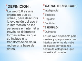 *DEFINICION :
*La web 3.0 es una
expresion que se
utiliza , para descubrir
la evolución del uso y
la interacción de las
personas en internet a
través de diferentes
formas entre las que
se incluye n la
transformación de la
red en una base de
datos.
*CARACTERISTICAS:
*Inteligencia
*Sociable
*Rapidez
*Facilidad
*EJEMPLO:
*Quintara:
Es una web disponible para
móviles y que presenta una
interfaz en forma de nube
las cuales corresponde
dentro de categorías que
necesita el usuario.
 