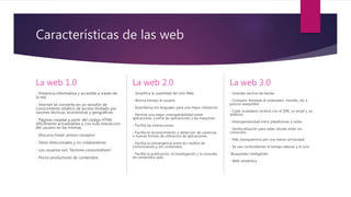 Características de las web
La web 1.0
- Presencia informativa y accesible a través de
la red.
- Internet se convierte en un servidor de
conocimiento estático de acceso limitado por
razones técnicas, económicas y geográficas.
- Páginas creadas a partir del código HTML
difícilmente actualizables y con nula interacción
del usuario en las mismas.
- Discurso lineal: emisor-receptor
- Sitios direccionales y no colaborativos
- Los usuarios son “lectores consumidores”
- Pocos productores de contenidos
La web 2.0
- Simplifica la usabilidad del sitio Web
- Ahorra tiempo al usuario
- Estandariza los lenguajes para una mejor utilización
- Permite una mejor interoperabilidad entre
aplicaciones y entre las aplicaciones y las máquinas.
- Facilita las interacciones
- Facilita el reconocimiento o detección de carencias
o nuevas formas de utilización de aplicaciones.
- Facilita la convergencia entre los medios de
comunicación y los contenidos
- Facilita la publicación, la investigación y la consulta
de contenidos web.
La web 3.0
- Grandes anchos de banda
- Conexión ilimitada al ordenador, móviles, etc a
precios asequibles
- Cada ciudadano recibirá con el DNI, un email y un
teléfono
- Interoperatividad entre plataformas y redes
- Geolocalización para saber donde están los
conocidos
- Más transparencia por una menor privacidad
- Se van confundiendo el tiempo laborar y el ocio
-Búsquedas inteligentes
- Web semántica
 