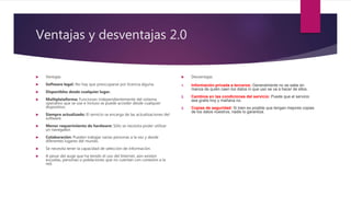 Ventajas y desventajas 2.0
 Ventajas
 Software legal: No hay que preocuparse por licencia alguna.
 Disponibles desde cualquier lugar.
 Multiplataforma: Funcionan independientemente del sistema
operativo que se use e incluso se puede acceder desde cualquier
dispositivo.
 Siempre actualizado: El servicio se encarga de las actualizaciones del
software.
 Menor requerimiento de hardware: Sólo se necesita poder utilizar
un navegador.
 Colaboración: Pueden trabajar varias personas a la vez y desde
diferentes lugares del mundo.
 Se necesita tener la capacidad de selección de información.
 A pesar del auge que ha tenido el uso del Internet, aún existen
escuelas, personas o poblaciones que no cuentan con conexión a la
red.
 Desventajas
1. Información privada a terceros: Generalmente no se sabe en
manos de quién caen los datos ni que uso se va a hacer de ellos.
2. Cambios en las condiciones del servicio: Puede que el servicio
sea gratis hoy y mañana no.
3. Copias de seguridad: Si bien es posible que tengan mejores copias
de los datos nuestros, nadie lo garantiza.
 